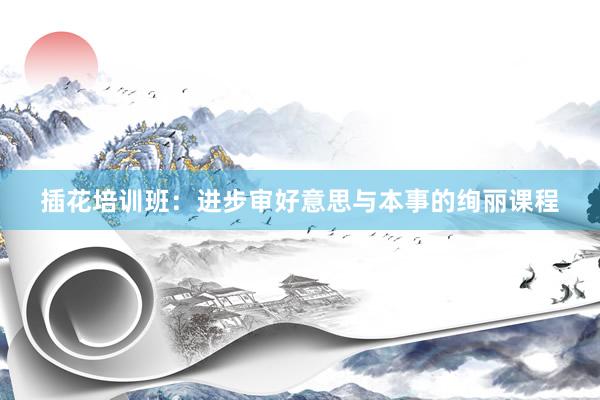 插花培训班：进步审好意思与本事的绚丽课程